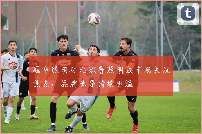 冠华照明对比欧普照明成市场关注焦点,品牌竞争持续升温