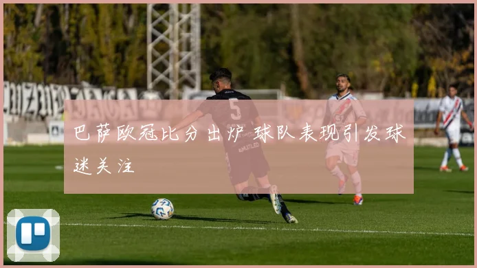 巴萨欧冠比分出炉 球队表现引发球迷关注