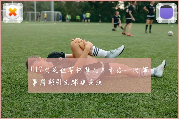 U17女足世界杯每几年举办一次 赛事周期引发球迷关注