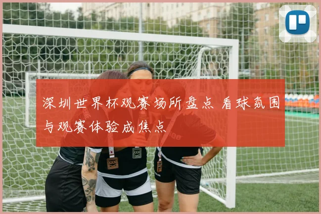 深圳世界杯观赛场所盘点 看球氛围与观赛体验成焦点