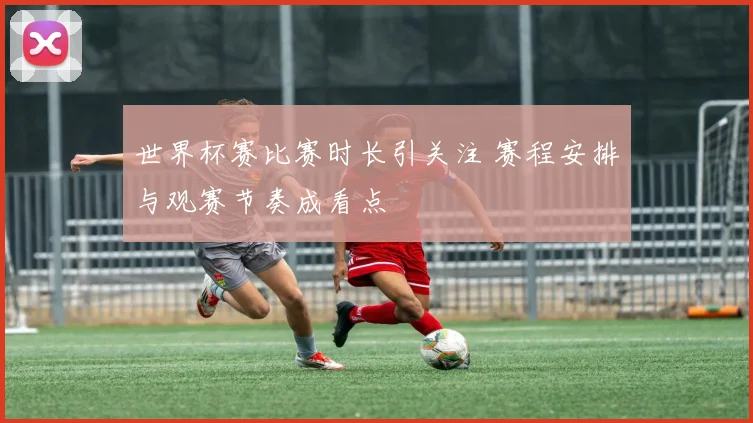 世界杯赛比赛时长引关注 赛程安排与观赛节奏成看点