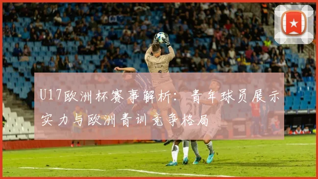 U17欧洲杯赛事解析：青年球员展示实力与欧洲青训竞争格局